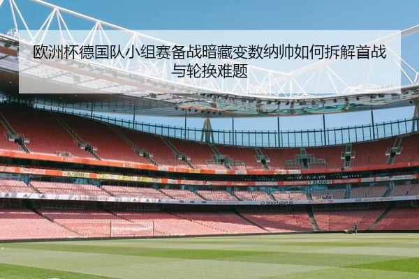 欧洲杯德国队小组赛备战暗藏变数纳帅如何拆解首战与轮换难题