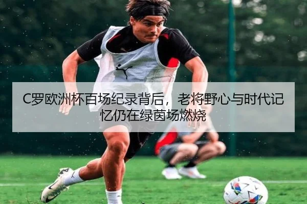 C罗欧洲杯百场纪录背后，老将野心与时代记忆仍在绿茵场燃烧